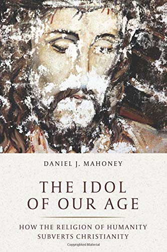 Daniel J. Mahoney The Idol Of Our Age How The Religion Of Humanity Subverts Christianit 