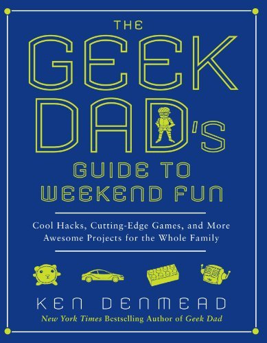 Ken Denmead The Geek Dad's Guide To Weekend Fun Cool Hacks Cutting Edge Games And More Awesome 