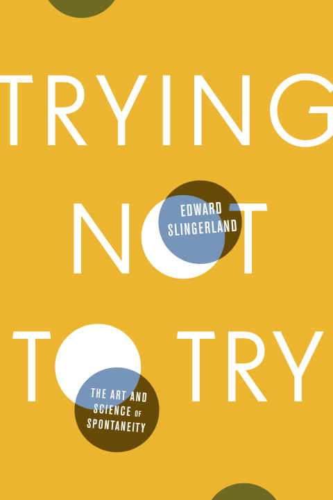 Edward Slingerland Trying Not To Try The Art And Science Of Spontaneity 