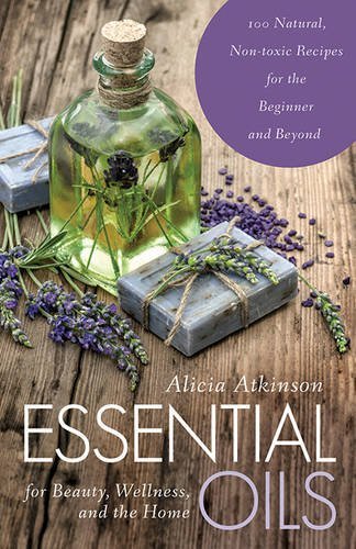 Alicia Atkinson/Essential Oils for Beauty, Wellness, and the Home@100 Natural, Non-Toxic Recipes for the Beginner a