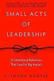G. Shawn Hunter Small Acts Of Leadership 12 Intentional Behaviors That Lead To Big Impact 